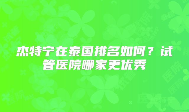 杰特宁在泰国排名如何？试管医院哪家更优秀