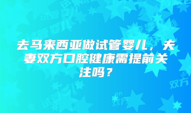 去马来西亚做试管婴儿，夫妻双方口腔健康需提前关注吗？