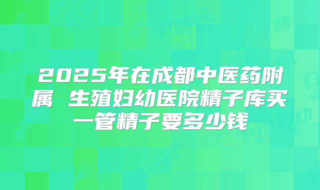 2025年在成都中医药附属 生殖妇幼医院精子库买一管精子要多少钱