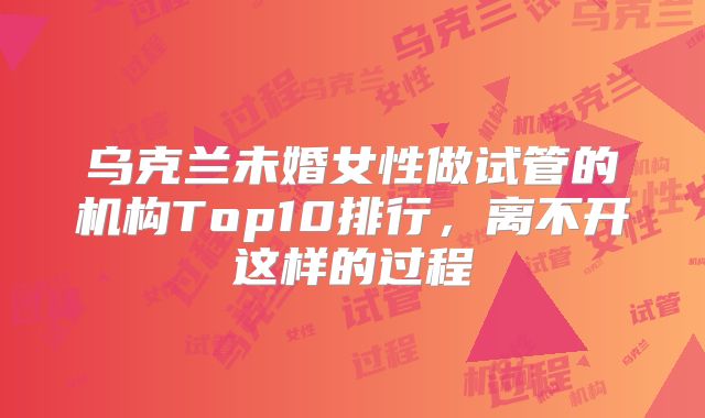 乌克兰未婚女性做试管的机构Top10排行，离不开这样的过程