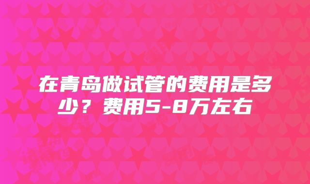 在青岛做试管的费用是多少？费用5-8万左右