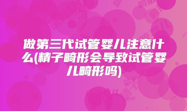做第三代试管婴儿注意什么(精子畸形会导致试管婴儿畸形吗)