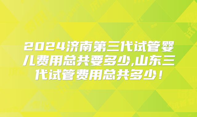 2024济南第三代试管婴儿费用总共要多少,山东三代试管费用总共多少!