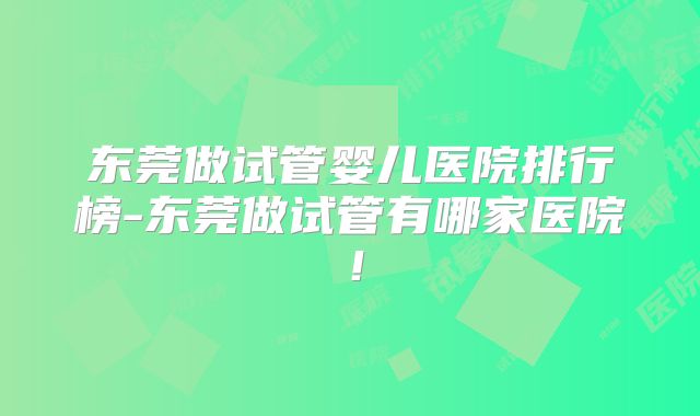 东莞做试管婴儿医院排行榜-东莞做试管有哪家医院！