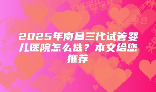 2025年南昌三代试管婴儿医院怎么选？本文给您推荐