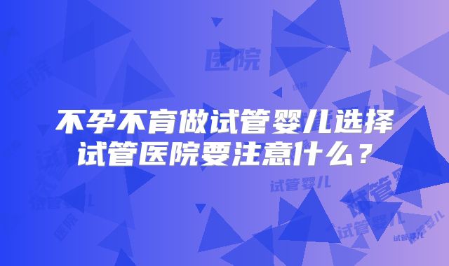 不孕不育做试管婴儿选择试管医院要注意什么?
