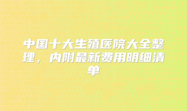 中国十大生殖医院大全整理,内附最新费用明细清单