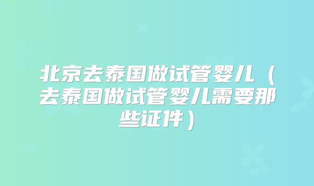 北京去泰国做试管婴儿（去泰国做试管婴儿需要那些证件）