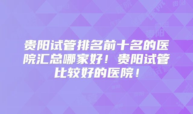 贵阳试管排名前十名的医院汇总哪家好！贵阳试管比较好的医院！