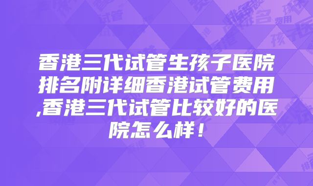 香港三代试管生孩子医院排名附详细香港试管费用,香港三代试管比较好的医院怎么样！