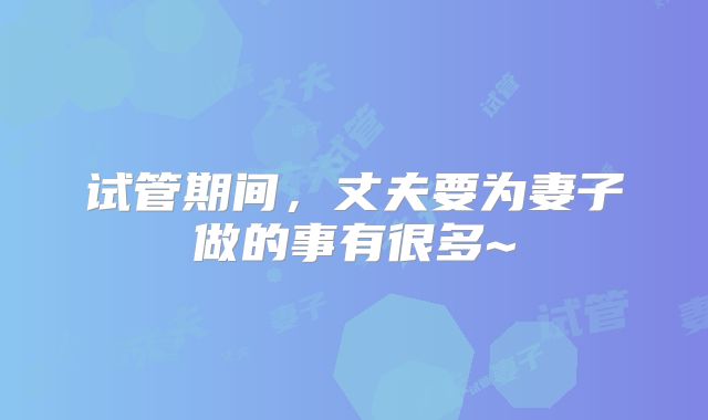 试管期间，丈夫要为妻子做的事有很多~
