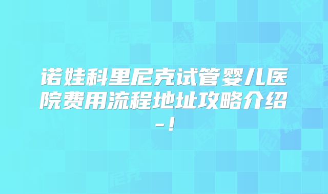 诺娃科里尼克试管婴儿医院费用流程地址攻略介绍-！