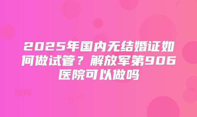 2025年国内无结婚证如何做试管?解放军第906医院可以做吗