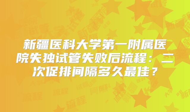 新疆医科大学第一附属医院失独试管失败后流程：二次促排间隔多久最佳？