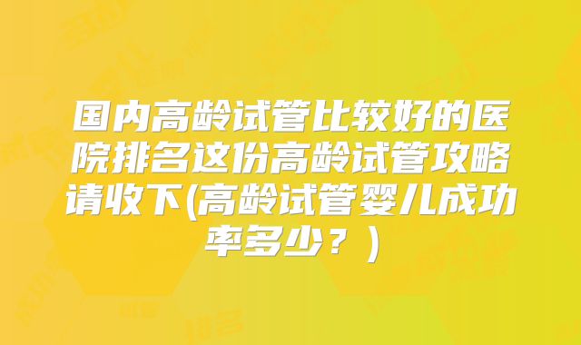 国内高龄试管比较好的医院排名这份高龄试管攻略请收下(高龄试管婴儿成功率多少？)