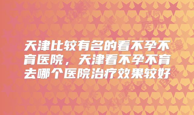 天津比较有名的看不孕不育医院，天津看不孕不育去哪个医院治疗效果较好