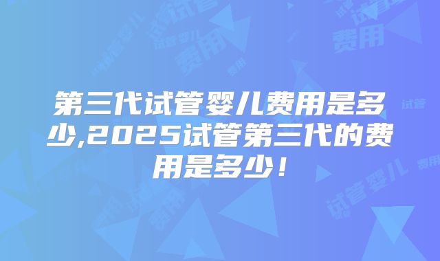 第三代试管婴儿费用是多少,2025试管第三代的费用是多少！