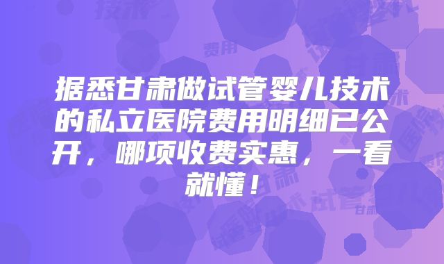 据悉甘肃做试管婴儿技术的私立医院费用明细已公开,哪项收费实惠,一看就懂!