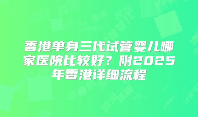 香港单身三代试管婴儿哪家医院比较好？附2025年香港详细流程