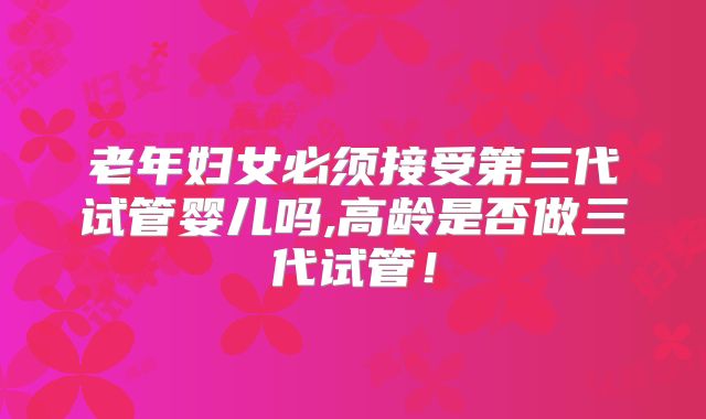 老年妇女必须接受第三代试管婴儿吗,高龄是否做三代试管!