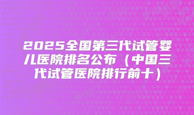2025全国第三代试管婴儿医院排名公布（中国三代试管医院排行前十）