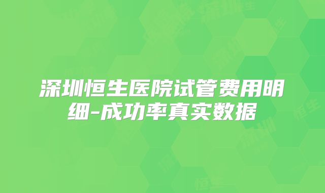 深圳恒生医院试管费用明细-成功率真实数据