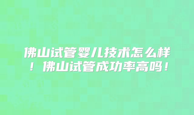 佛山试管婴儿技术怎么样！佛山试管成功率高吗！