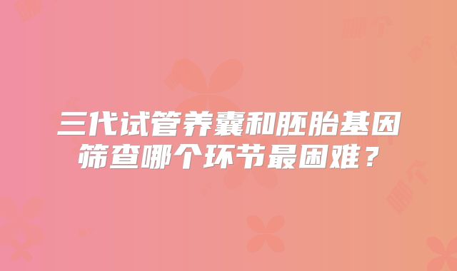 三代试管养囊和胚胎基因筛查哪个环节最困难？