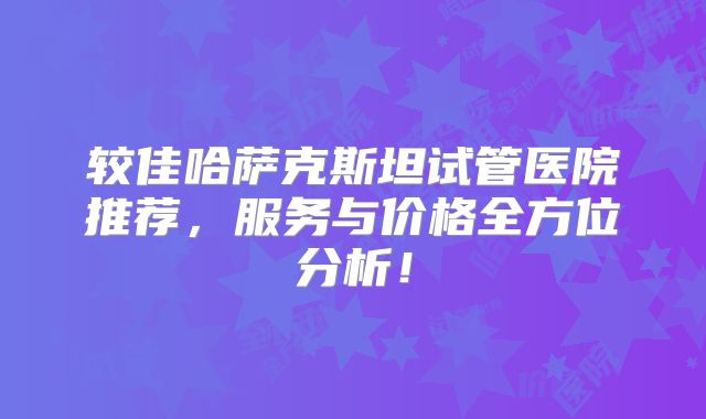 较佳哈萨克斯坦试管医院推荐，服务与价格全方位分析！