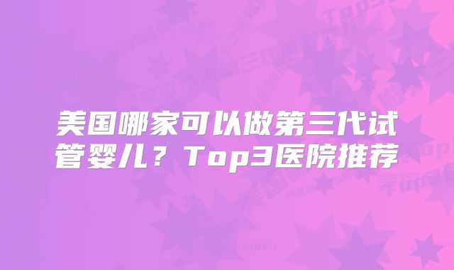 美国哪家可以做第三代试管婴儿?Top3医院推荐