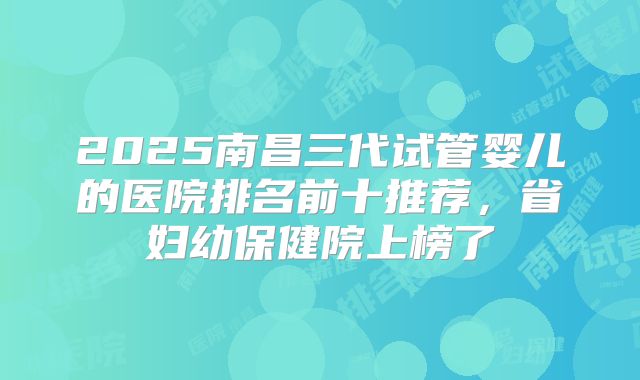 2025南昌三代试管婴儿的医院排名前十推荐，省妇幼保健院上榜了
