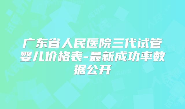 广东省人民医院三代试管婴儿价格表-最新成功率数据公开