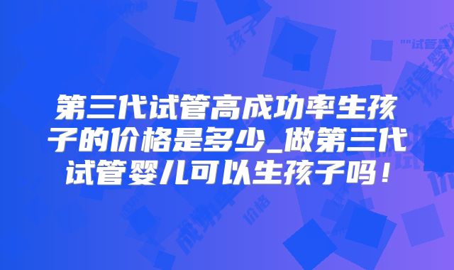 第三代试管高成功率生孩子的价格是多少_做第三代试管婴儿可以生孩子吗！