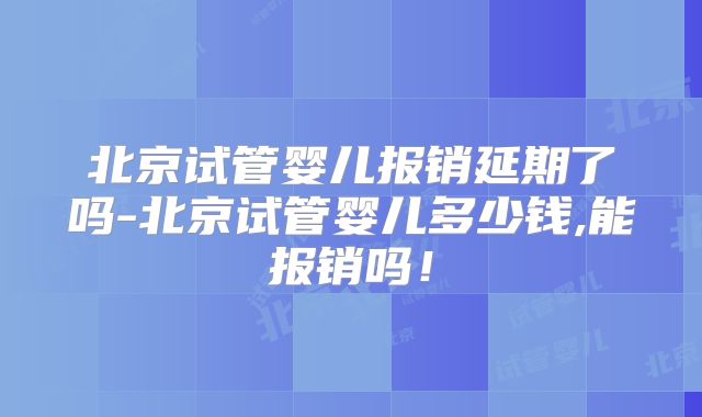 北京试管婴儿报销延期了吗-北京试管婴儿多少钱,能报销吗！