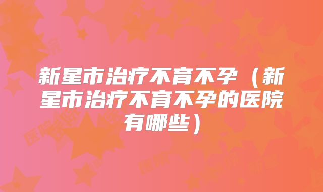 新星市治疗不育不孕（新星市治疗不育不孕的医院有哪些）