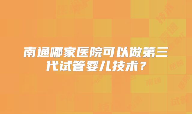 南通哪家医院可以做第三代试管婴儿技术？