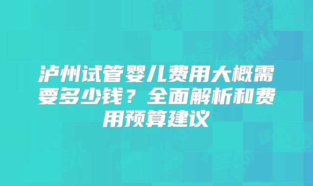泸州试管婴儿费用大概需要多少钱？全面解析和费用预算建议