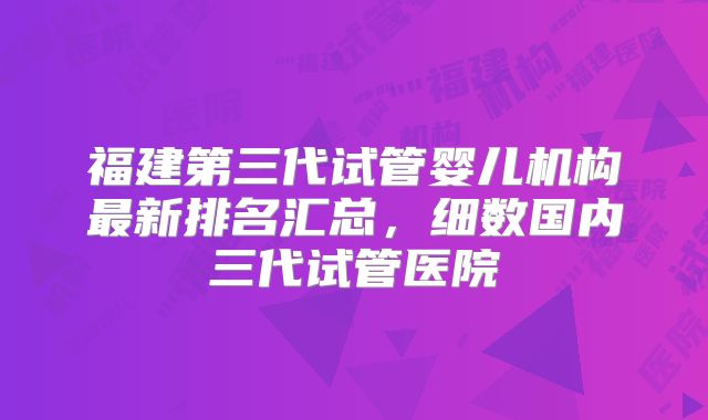 福建第三代试管婴儿机构最新排名汇总,细数国内三代试管医院