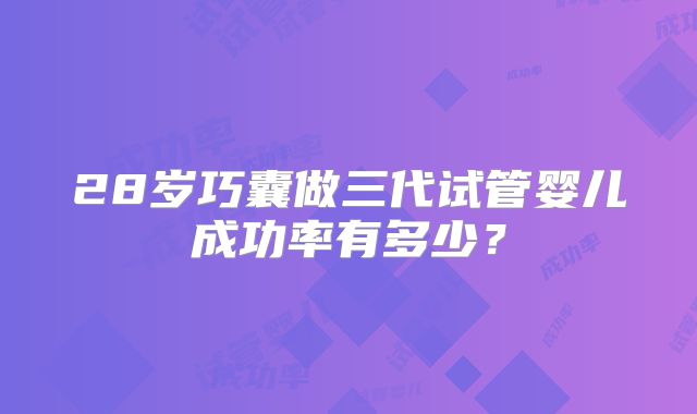 28岁巧囊做三代试管婴儿成功率有多少?