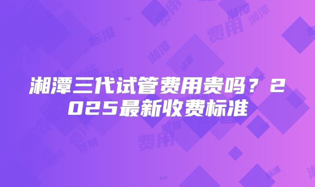 湘潭三代试管费用贵吗？2025最新收费标准