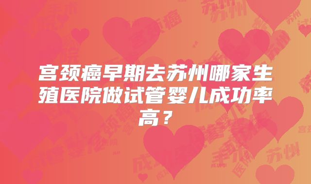 宫颈癌早期去苏州哪家生殖医院做试管婴儿成功率高?