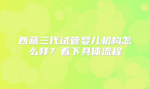 西藏三代试管婴儿机构怎么样?看下具体流程