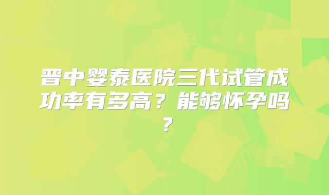 晋中婴泰医院三代试管成功率有多高?能够怀孕吗?