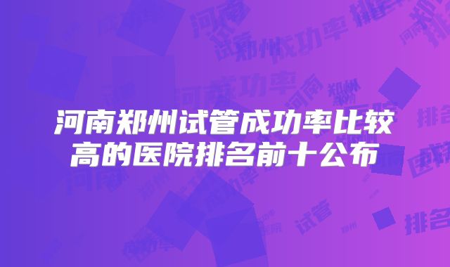 河南郑州试管成功率比较高的医院排名前十公布