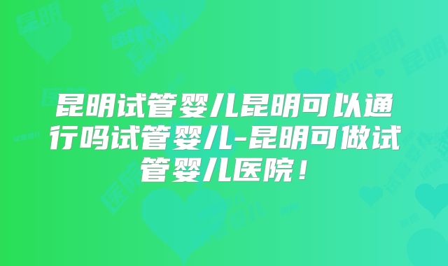 昆明试管婴儿昆明可以通行吗试管婴儿-昆明可做试管婴儿医院！