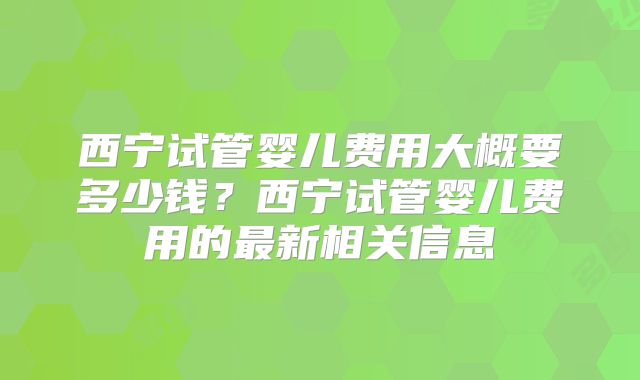 西宁试管婴儿费用大概要多少钱？西宁试管婴儿费用的最新相关信息