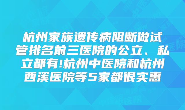 杭州家族遗传病阻断做试管排名前三医院的公立、私立都有!杭州中医院和杭州西溪医院等5家都很实惠
