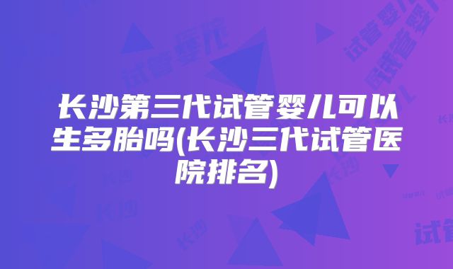 长沙第三代试管婴儿可以生多胎吗(长沙三代试管医院排名)