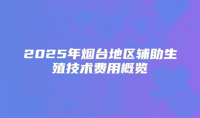 2025年烟台地区辅助生殖技术费用概览