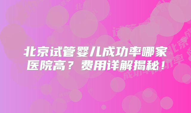 北京试管婴儿成功率哪家医院高？费用详解揭秘！